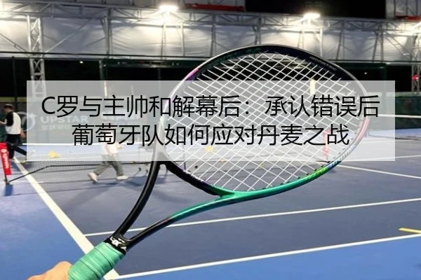 C罗与主帅和解幕后:承认错误后葡萄牙队如何应对丹麦之战